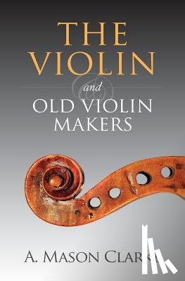 Clarke, A. Mason - The Violin and Old Violin Makers: A Historical & Biographical Account of the Violin