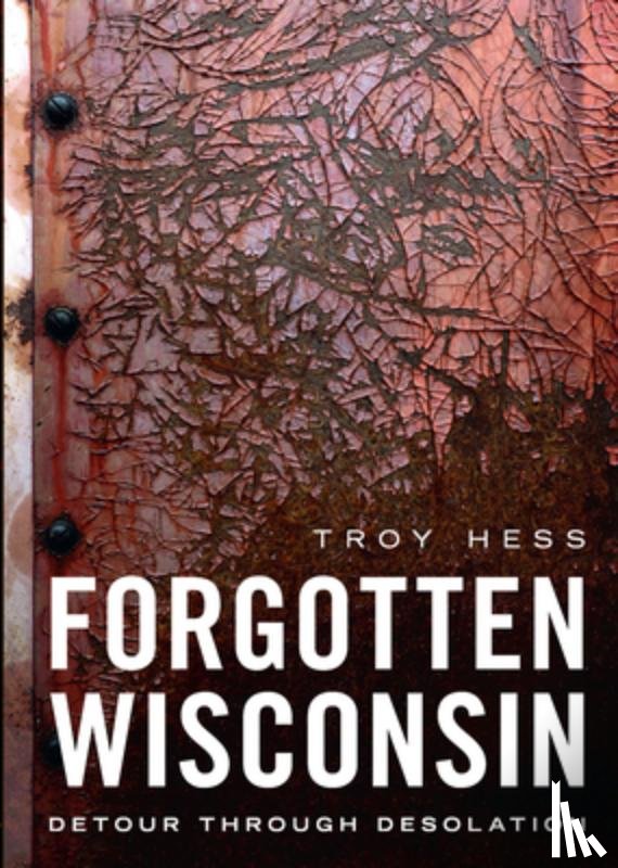 Hess, Troy - Forgotten Wisconsin: Detour Through Desolation