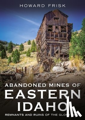 Frisk, Howard - Abandoned Mines of Eastern Idaho: Remnants and Ruins of the Glory Days