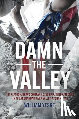 Yeske, William - Damn the Valley: 1st Platoon, Bravo Company, 2/508 Pir, 82nd Airborne in the Arghandab River Valley Afghanistan