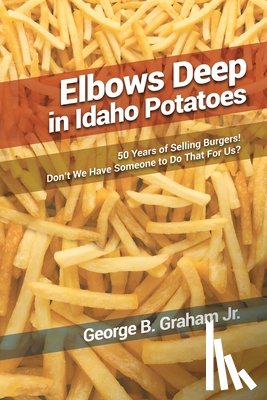 Graham, George B. - Elbows Deep in Idaho Potatoes: 50 Years of Selling Burgers! Don't We Have Someone to Do That for Us?