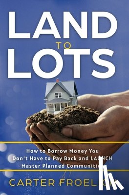 Froelich, Carter - Land to Lots: How to Borrow Money You Don't Have to Pay Back and LAUNCH Master Planned Communities