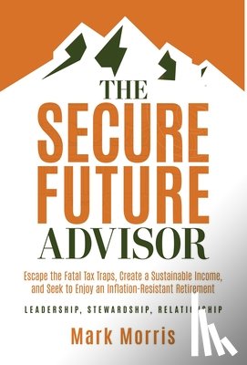 Morris, Mark - The Secure Future Advisor: Escape the Fatal Tax Traps, Create a Sustainable Income, and Seek to Enjoy an Inflation-Resistant Retirement