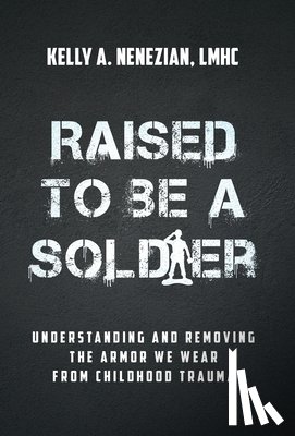 Nenezian, Kelly A. - Raised to Be a Soldier: Understanding and Removing The Armor We Wear From Childhood Trauma