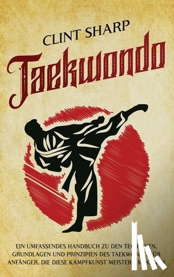 Sharp, Clint - Taekwondo: Ein umfassendes Handbuch zu den Techniken, Grundlagen und Prinzipien des Taekwondo für Anfänger, die diese Kampfkunst meistern möchten