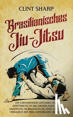 Sharp, Clint - Brasilianisches Jiu-Jitsu: Ein umfassender Leitfaden zur Einführung in die Grundlagen des Grappling im Brazilian Jiu-Jitsu und ein Vergleich mit dem j
