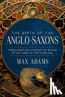 Adams, Max - The Birth of the Anglo-Saxons: Three Kings and a History of Britain at the Dawn of the Viking Age