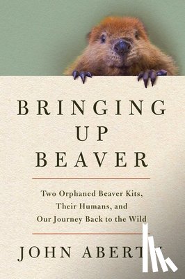 Aberth, John - Bringing Up Beaver: Two Orphaned Beaver Kits, Their Humans, and Our Journey Back to the Wild