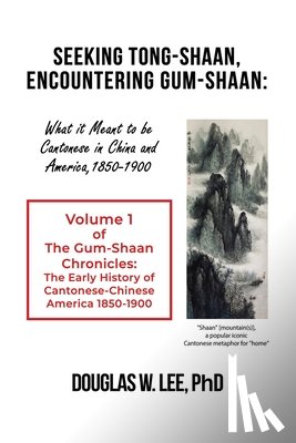 Lee, Douglas W. - Seeking Tong-Shaan, Encountering Gum-Shaan: What it Meant to Be Cantonese in China and America, 1850-1900: The Gum-Shaan Chronicles: Volume 1
