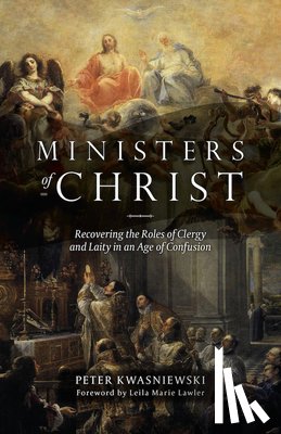 Kwasniewski, Peter - The Ministers of Christ: Recovering the Roles of Clergy and Laity in an Age of Confusion