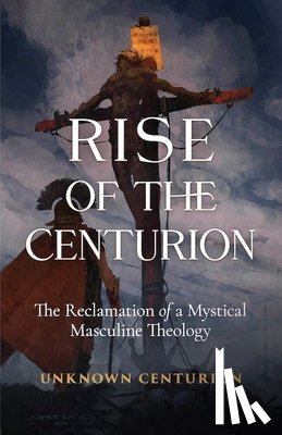 Unknown Centurion - The Rise of the Centurion: The Reclamation of a Mystical Masculine Theology