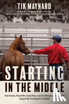 Maynard, Tik - Starting in the Middle: How Horses, Those Who Study Them, and 265 Minutes with One Colt Helped Me Find Myself at Midlife