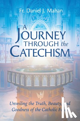 Mahan, Fr Daniel J. - A Journey Through the Catechism: Unveiling the Truth, Beauty, and Goodness of the Catholic Faith