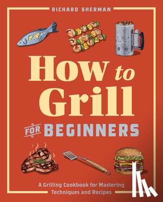 Sherman, Richard - How to Grill for Beginners: A Grilling Cookbook for Mastering Techniques and Recipes