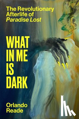 Reade, Orlando - What in Me Is Dark: The Revolutionary Afterlife of Paradise Lost