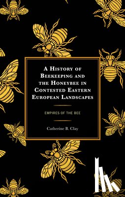 Clay, Catherine B. - A History of Beekeeping and the Honeybee in Contested Eastern European Landscapes