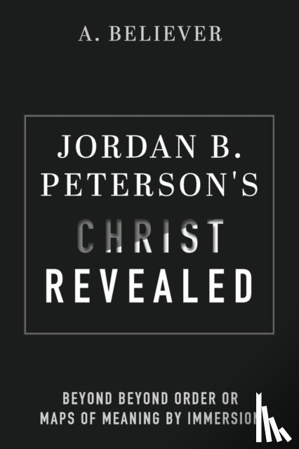Believer, A. - Jordan B. Peterson's Christ Revealed: Beyond Beyond Order or Maps of Meaning by Immersion