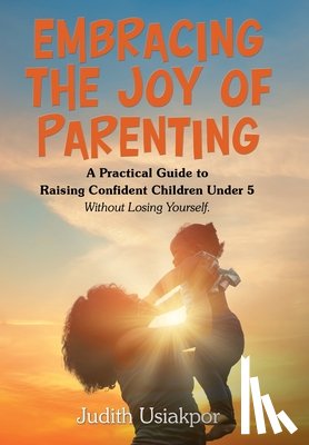 Usiakpor, Judith - Embracing the Joy of Parenting: A Practical Guide to Raising Confident Children Under 5 Without Losing Yourself.