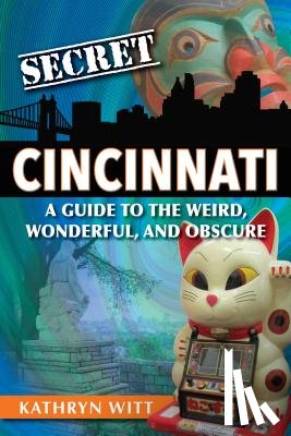 Witt, Kathryn - Secret Cincinnati: A Guide to the Weird, Wonderful, and Obscure