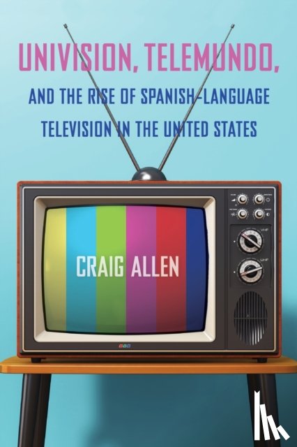 Allen, Craig - Univision, Telemundo, and the Rise of Spanish-Language Television in the United States