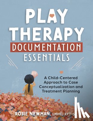 Newman, Rosie - Play Therapy Documentation Essentials: A Child-Centered Approach to Case Conceptualization and Treatment Planning