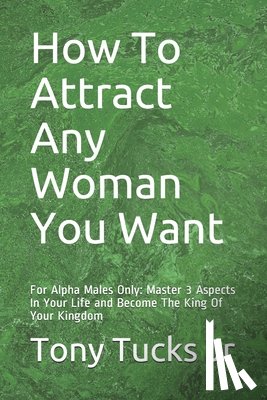 Tucks, Tony - How To Attract Any Woman You Want: For Alpha Males Only: Master 3 Aspects In Your Life and Become The King Of Your Kingdom