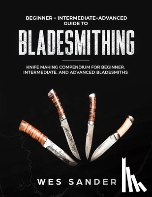 Sander, Wes - Bladesmithing: Beginner + Intermediate + Advanced Guide to Bladesmithing: Knife Making Compendium for Beginner, Intermediate, and Advanced Bladesmiths