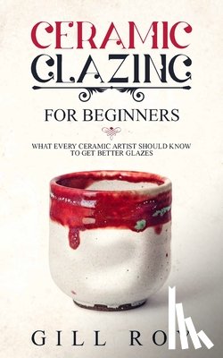 Roy, Gill - Ceramic Glazing for Beginners: What Every Ceramic Artist Should Know to Get Better Glazes