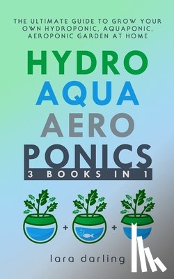 Darling, Lara - Hydroponics, Aquaponics, Aeroponics: The Ultimate Guide to Grow your own Hydroponic or Aquaponic or Aeroponic Garden at Home: Fruit, Vegetable, Herbs.