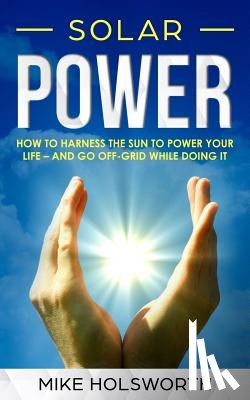 Holsworth, Mike - Solar Power: How to Harness the Sun to Power Your Life - And Go Off-Grid While Doing It
