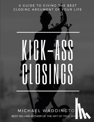 Walsh, Stacy - Kick-Ass Closings: A Guide to Giving the Best Closing Argument of Your Life