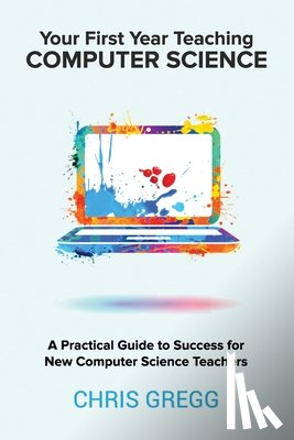 Gregg, Chris - Your First Year Teaching Computer Science: A Practical Guide to Success for New Computer Science Teachers