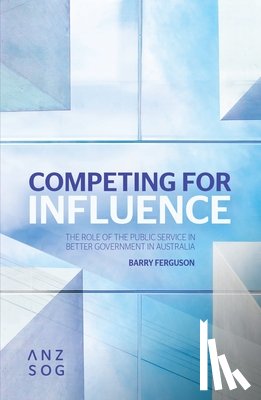 Ferguson, Barry - Competing for Influence: The Role of the Public Service in Better Government in Australia