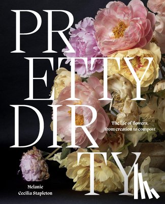 Stapleton, Melanie - Pretty Dirty: The Life of Flowers, from Creation to Compost