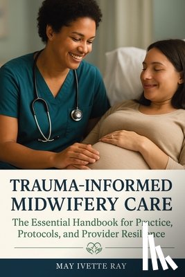Ray, May Ivette - Trauma-Informed Midwifery Care: The Essential Handbook for Practice, Protocols, and Provider Resilience