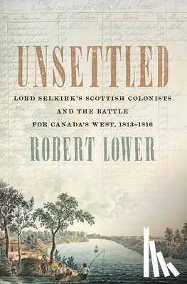 Lower, Robert - Unsettled: Lord Selkirk's Scottish Colonists and the Battle for Canada's West, 1813-1816