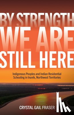 Fraser, Crystal Gail - By Strength, We Are Still Here: Indigenous Peoples and Indian Residential Schooling in Inuvik, Northwest Territories