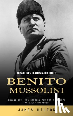 Hilton, James - Benito Mussolini: Mussolini's Death Scared Hitler (Insane but True Stories You Won't Believe Actually Happened)