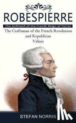 Norris, Stefan - Robespierre: The Architect of the French Reign of Terror (The Craftsman of the French Revolution and Republican Values)