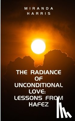 Harris, Miranda - The Radiance of Unconditional Love: Lessons From Hafez