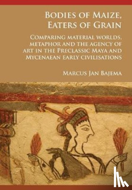 Bajema, Marcus Jan - Bodies of Maize, Eaters of Grain: Comparing material worlds, metaphor and the agency of art in the Preclassic Maya and Mycenaean early civilisations