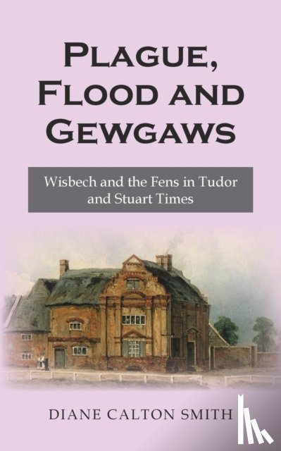 Calton Smith, Diane - Plague, Flood and Gewgaws: Wisbech and the Fens in Tudor and Stuart Times