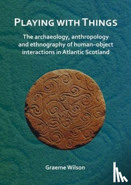 Wilson, Graeme - Playing with Things: The archaeology, anthropology and ethnography of human–object interactions in Atlantic Scotland