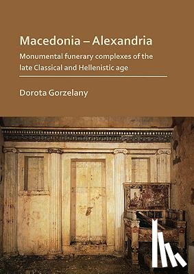 Gorzelany, Dorota - Macedonia – Alexandria: Monumental Funerary Complexes of the Late Classical and Hellenistic Age