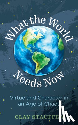 Stauffer, Clay - What the World Needs Now: Virtue and Character in an Age of Chaos