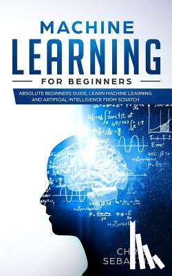 Sebastian, Chris - Machine Learning for Beginners: Absolute Beginners Guide, Learn Machine Learning and Artificial Intelligence from Scratch
