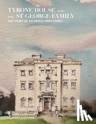 Robert O'Byrne - Tyrone House and the St George Family: The Story of an Anglo-Irish Family