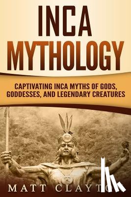 Clayton, Matt - Inca Mythology: Captivating Inca Myths of Gods, Goddesses, and Legendary Creatures
