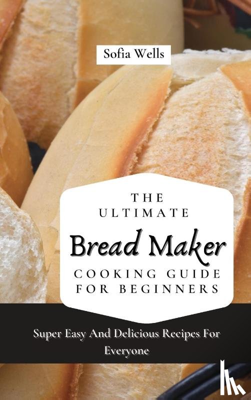 Wells, Sofia - The Ultimate Bread Maker Cooking Guide For Beginners