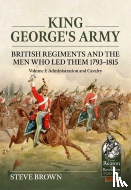 Brown, Steve - King George's Army: British Regiments and the Men Who Led Them 1793-1815 Volume 1: Administration and Cavalry